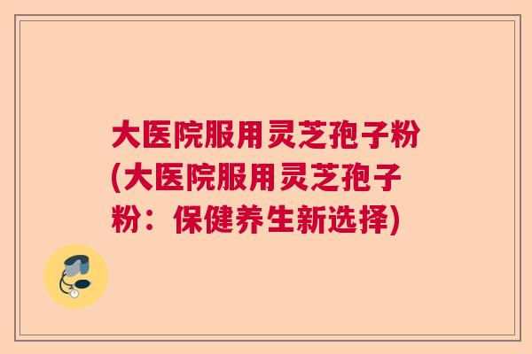 大医院服用灵芝孢子粉(大医院服用灵芝孢子粉：保健养生新选择)  第1张