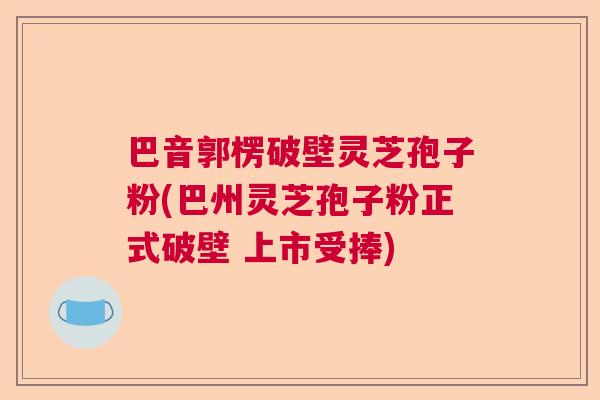 巴音郭楞破壁灵芝孢子粉(巴州灵芝孢子粉正式破壁 上市受捧)  第1张