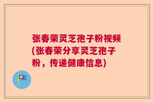 张春荣灵芝孢子粉视频(张春荣分享灵芝孢子粉，传递健康信息)  第1张