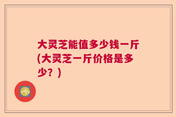 大灵芝能值多少钱一斤(大灵芝一斤价格是多少？)  第1张