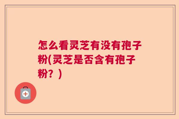 怎么看灵芝有没有孢子粉(灵芝是否含有孢子粉？)  第1张