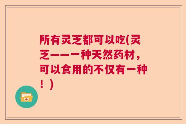 所有灵芝都可以吃(灵芝——一种天然药材，可以食用的不仅有一种！)  第1张