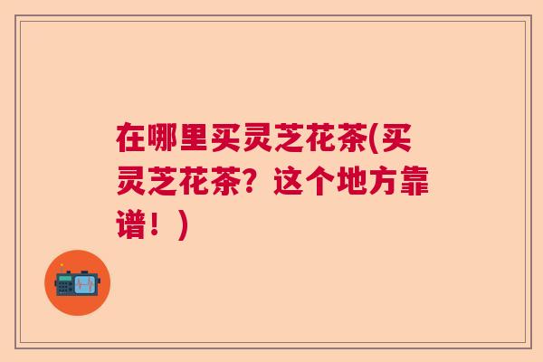 在哪里买灵芝花茶(买灵芝花茶？这个地方靠谱！)  第1张