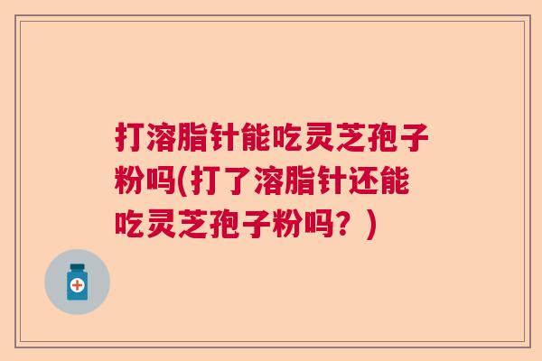 打溶脂针能吃灵芝孢子粉吗(打了溶脂针还能吃灵芝孢子粉吗？)  第1张