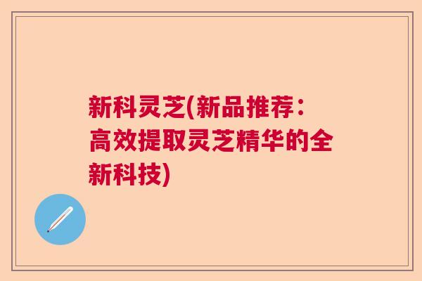新科灵芝(新品推荐：高效提取灵芝精华的全新科技)  第1张