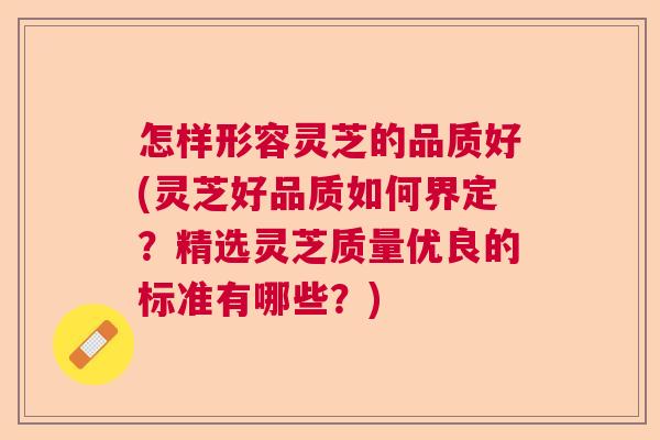 怎样形容灵芝的品质好(灵芝好品质如何界定？精选灵芝质量优良的标准有哪些？)  第1张