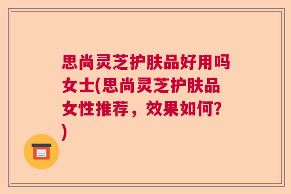 思尚灵芝护肤品好用吗女士(思尚灵芝护肤品女性推荐，效果如何？)  第1张