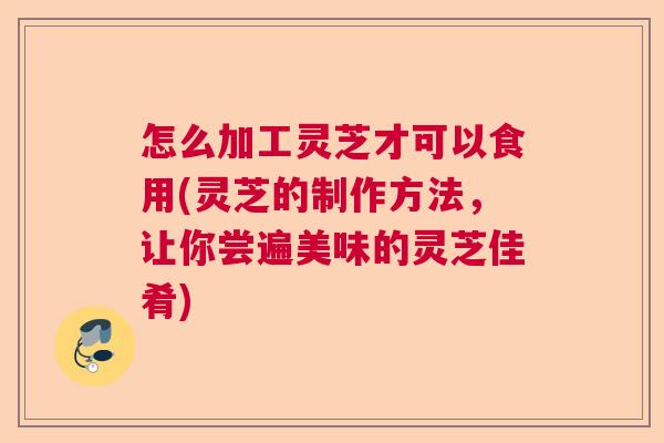 怎么加工灵芝才可以食用(灵芝的制作方法，让你尝遍美味的灵芝佳肴)  第1张