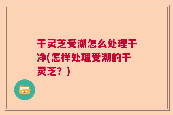 干灵芝受潮怎么处理干净(怎样处理受潮的干灵芝？)  第1张