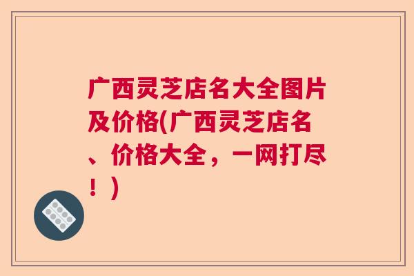 广西灵芝店名大全图片及价格(广西灵芝店名、价格大全，一网打尽！)  第1张