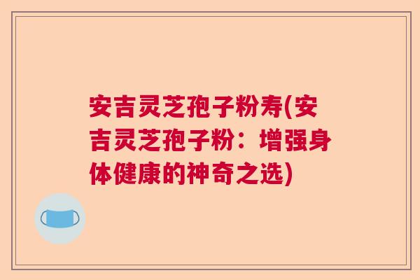 安吉灵芝孢子粉寿(安吉灵芝孢子粉：增强身体健康的神奇之选)  第1张