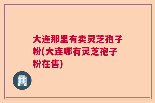 大连那里有卖灵芝孢子粉(大连哪有灵芝孢子粉在售)  第1张