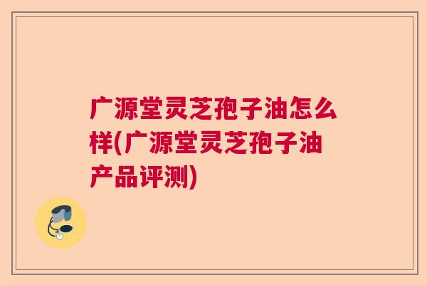 广源堂灵芝孢子油怎么样(广源堂灵芝孢子油产品评测)  第1张