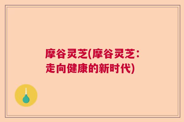摩谷灵芝(摩谷灵芝：走向健康的新时代)  第1张