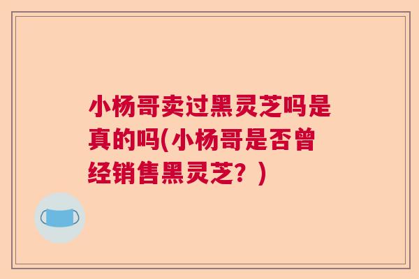 小杨哥卖过黑灵芝吗是真的吗(小杨哥是否曾经销售黑灵芝？)  第1张