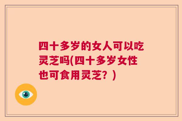 四十多岁的女人可以吃灵芝吗(四十多岁女性也可食用灵芝？)  第1张