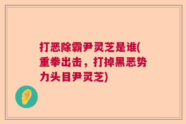 打恶除霸尹灵芝是谁(重拳出击，打掉黑恶势力头目尹灵芝)  第1张