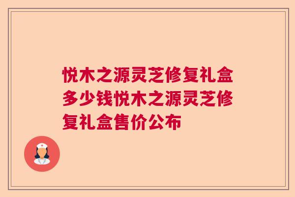 悦木之源灵芝修复礼盒多少钱悦木之源灵芝修复礼盒售价公布  第1张