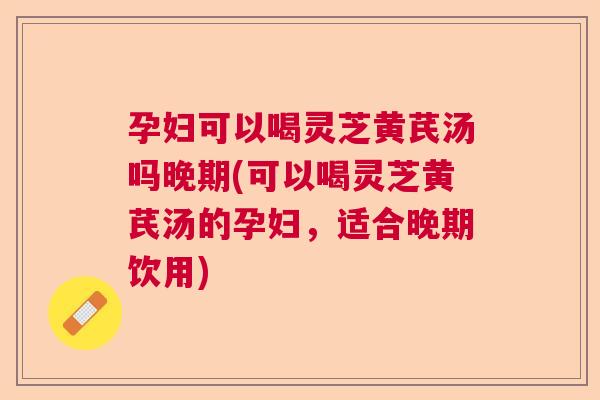 孕妇可以喝灵芝黄芪汤吗晚期(可以喝灵芝黄芪汤的孕妇，适合晚期饮用)  第1张