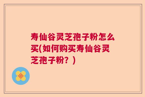 寿仙谷灵芝孢子粉怎么买(如何购买寿仙谷灵芝孢子粉？)  第1张