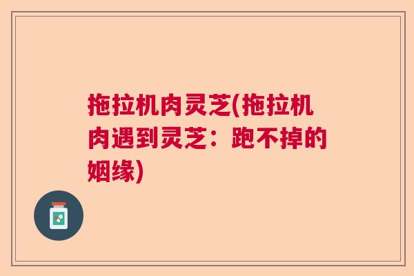拖拉机肉灵芝(拖拉机肉遇到灵芝：跑不掉的姻缘)  第1张