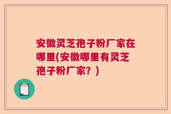 安徽灵芝孢子粉厂家在哪里(安徽哪里有灵芝孢子粉厂家？)  第1张