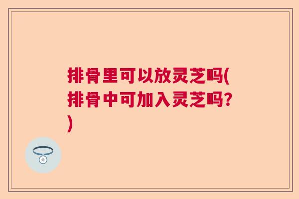 排骨里可以放灵芝吗(排骨中可加入灵芝吗？)  第1张