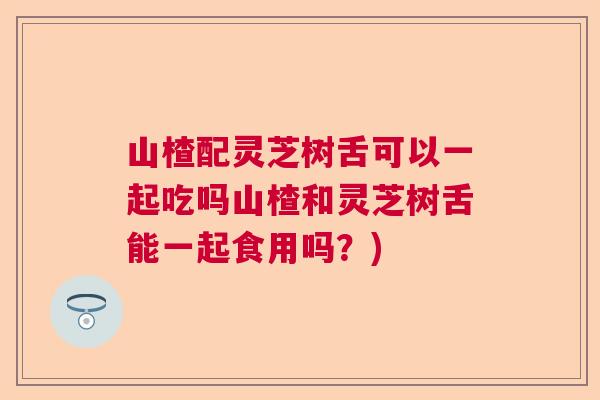 山楂配灵芝树舌可以一起吃吗山楂和灵芝树舌能一起食用吗？)  第1张