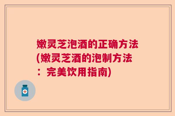 嫩灵芝泡酒的正确方法(嫩灵芝酒的泡制方法：完美饮用指南)  第1张