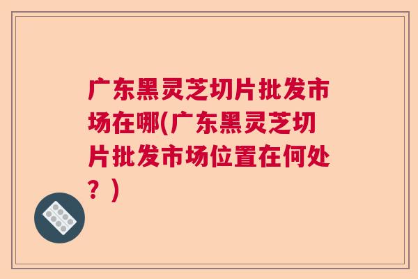 广东黑灵芝切片批发市场在哪(广东黑灵芝切片批发市场位置在何处？)  第1张