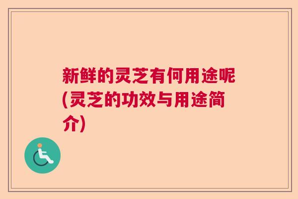 新鲜的灵芝有何用途呢(灵芝的功效与用途简介)  第1张