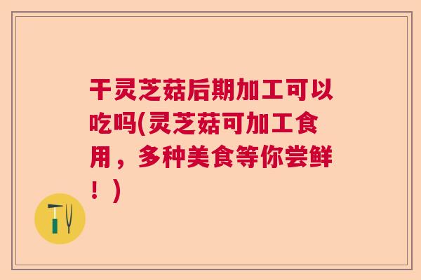 干灵芝菇后期加工可以吃吗(灵芝菇可加工食用，多种美食等你尝鲜！)  第1张