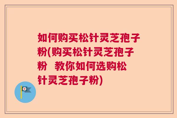 如何购买松针灵芝孢子粉(购买松针灵芝孢子粉  教你如何选购松针灵芝孢子粉) 第1张