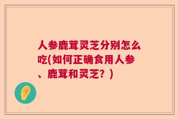 人参鹿茸灵芝分别怎么吃(如何正确食用人参、鹿茸和灵芝？)  第1张