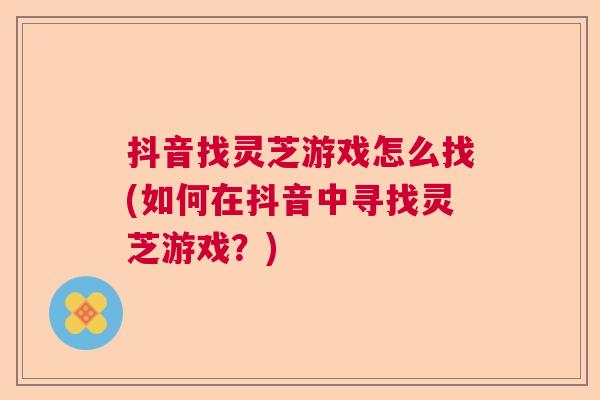 抖音找灵芝游戏怎么找(如何在抖音中寻找灵芝游戏？)  第1张
