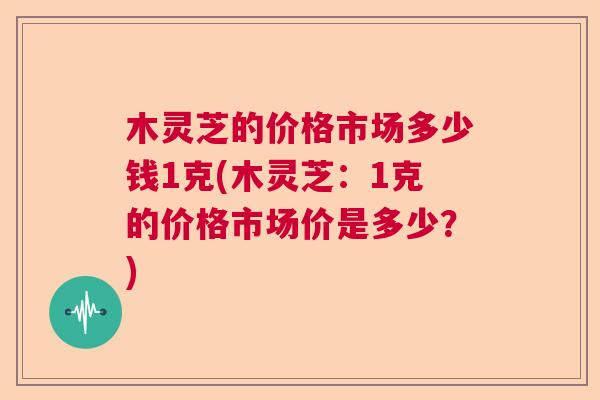 木灵芝的价格市场多少钱1克(木灵芝：1克的价格市场价是多少？)  第1张