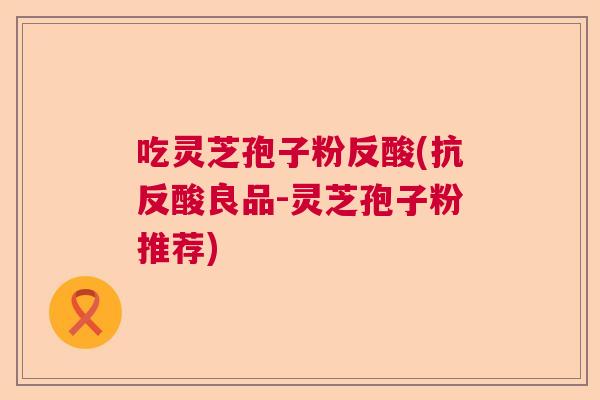 吃灵芝孢子粉反酸(抗反酸良品-灵芝孢子粉推荐)  第1张