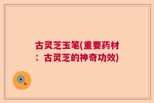 古灵芝玉笔(重要药材：古灵芝的神奇功效)  第1张