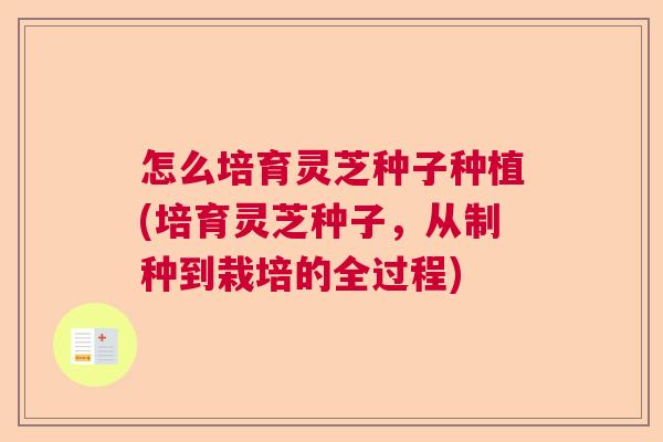 怎么培育灵芝种子种植(培育灵芝种子，从制种到栽培的全过程)  第1张