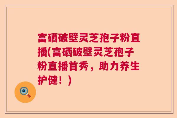 富硒破壁灵芝孢子粉直播(富硒破壁灵芝孢子粉直播首秀，助力养生护健！)  第1张