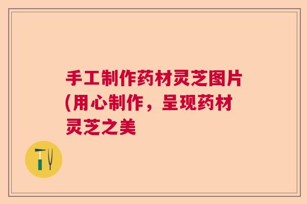 手工制作药材灵芝图片(用心制作，呈现药材灵芝之美  第1张