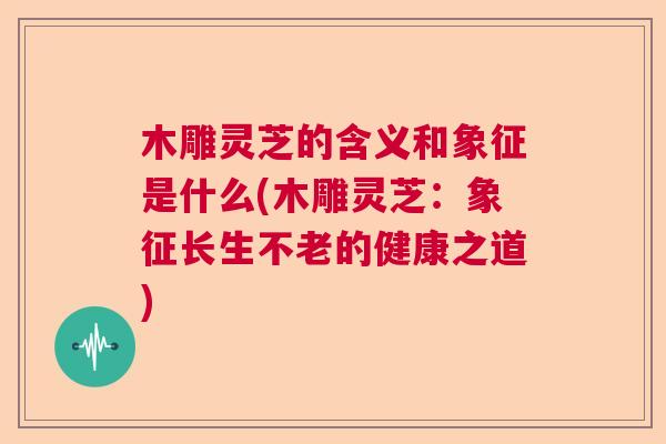 木雕灵芝的含义和象征是什么(木雕灵芝：象征长生不老的健康之道)  第1张