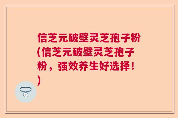 信芝元破壁灵芝孢子粉(信芝元破壁灵芝孢子粉，强效养生好选择！)  第1张