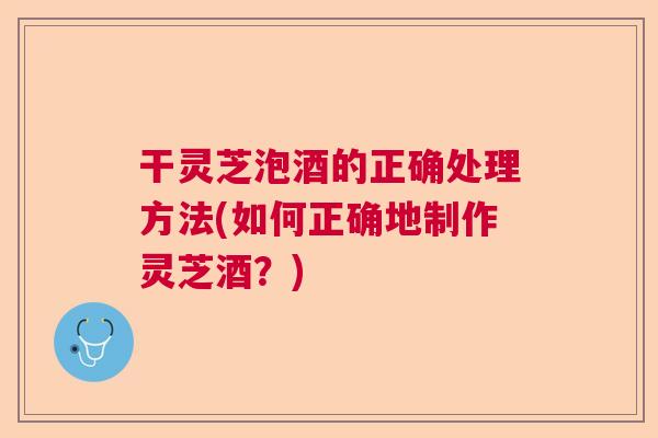 干灵芝泡酒的正确处理方法(如何正确地制作灵芝酒？)  第1张