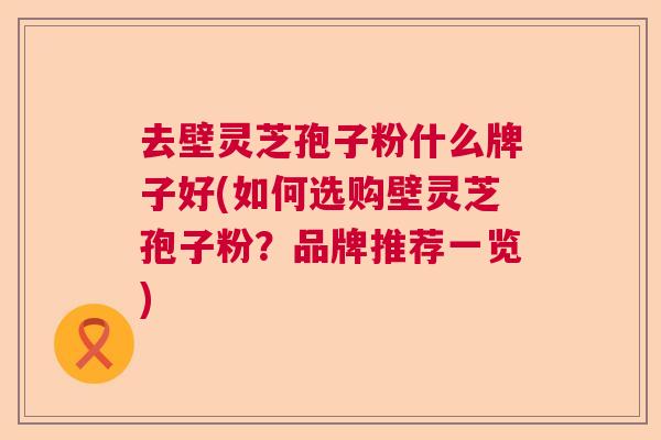 去壁灵芝孢子粉什么牌子好(如何选购壁灵芝孢子粉？品牌推荐一览)  第1张
