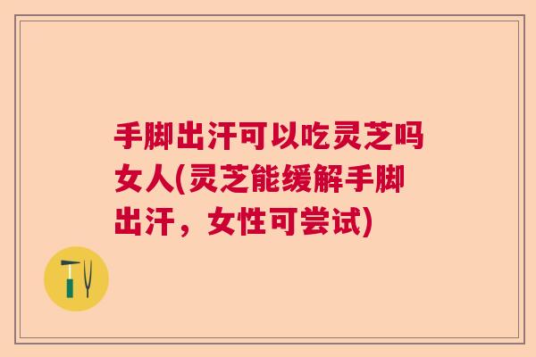 手脚出汗可以吃灵芝吗女人(灵芝能缓解手脚出汗，女性可尝试)  第1张