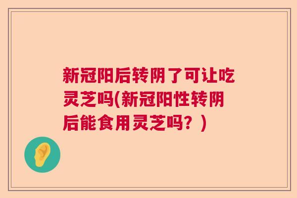 新冠阳后转阴了可让吃灵芝吗(新冠阳性转阴后能食用灵芝吗？)  第1张