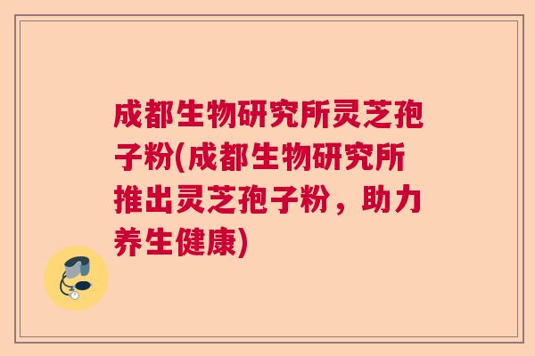 成都生物研究所灵芝孢子粉(成都生物研究所推出灵芝孢子粉，助力养生健康)  第1张