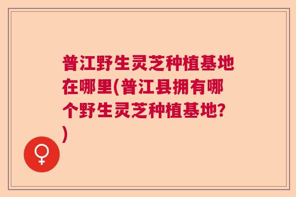 普江野生灵芝种植基地在哪里(普江县拥有哪个野生灵芝种植基地？)  第1张