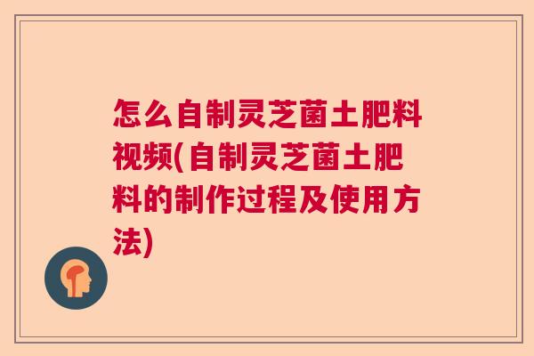 怎么自制灵芝菌土肥料视频(自制灵芝菌土肥料的制作过程及使用方法)  第1张